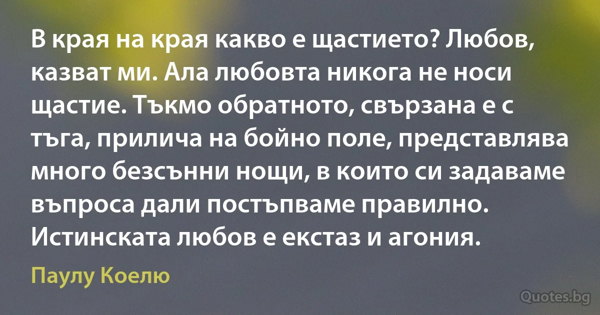 В края на края какво е щастието? Любов, казват ми. Ала любовта никога не носи щастие. Тъкмо обратното, свързана е с тъга, прилича на бойно поле, представлява много безсънни нощи, в които си задаваме въпроса дали постъпваме правилно. Истинската любов е екстаз и агония. (Паулу Коелю)