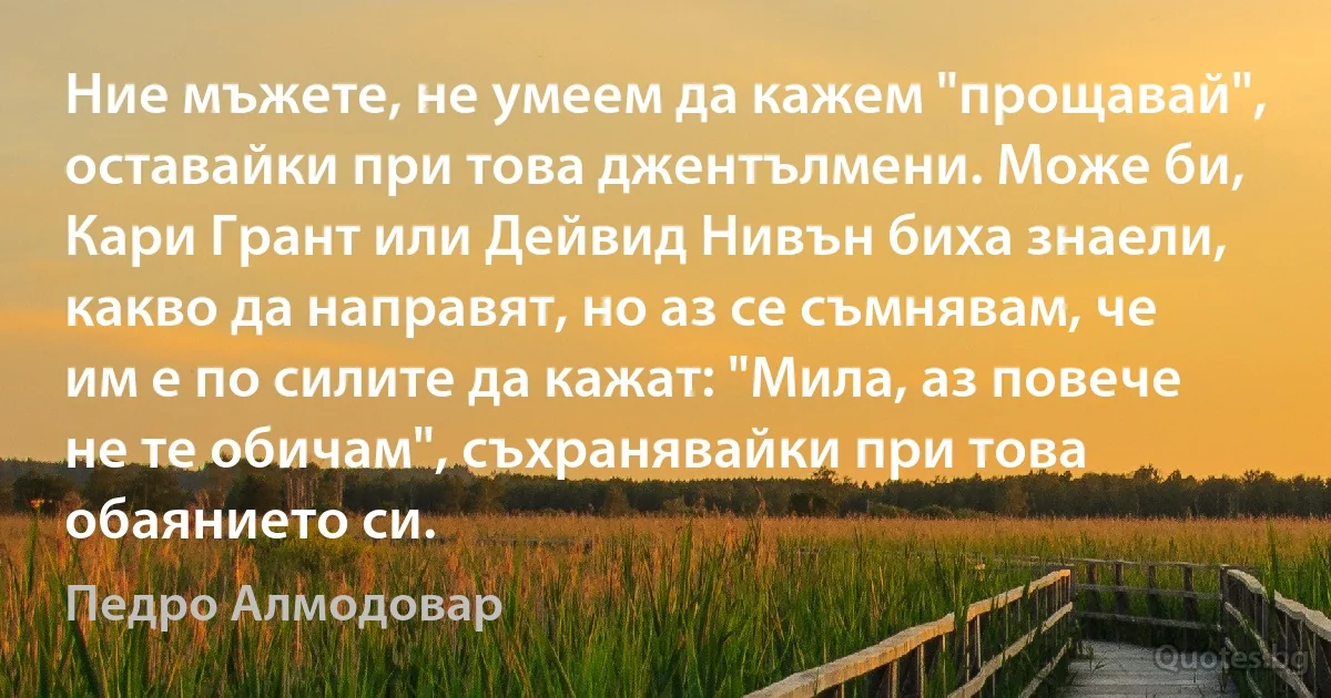 Ние мъжете, не умеем да кажем "прощавай", оставайки при това джентълмени. Може би, Кари Грант или Дейвид Нивън биха знаели, какво да направят, но аз се съмнявам, че им е по силите да кажат: "Мила, аз повече не те обичам", съхранявайки при това обаянието си. (Педро Алмодовар)