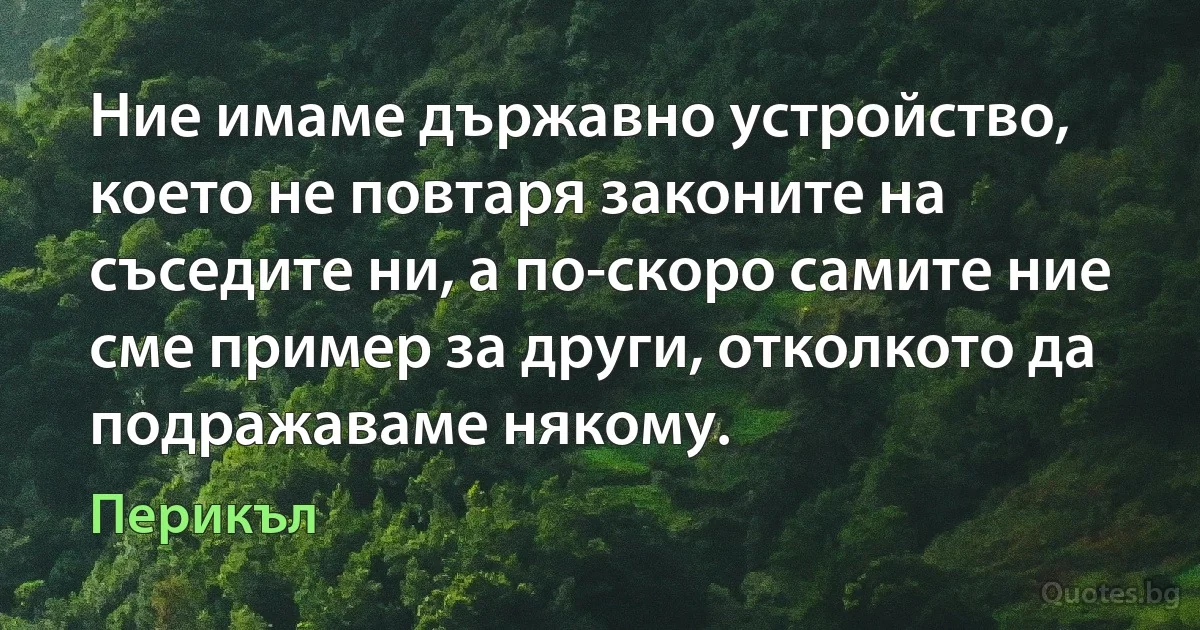 Ние имаме държавно устройство, което не повтаря законите на съседите ни, а по-скоро самите ние сме пример за други, отколкото да подражаваме някому. (Перикъл)