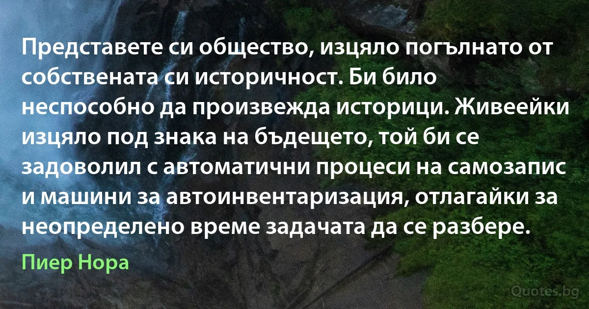 Представете си общество, изцяло погълнато от собствената си историчност. Би било неспособно да произвежда историци. Живеейки изцяло под знака на бъдещето, той би се задоволил с автоматични процеси на самозапис и машини за автоинвентаризация, отлагайки за неопределено време задачата да се разбере. (Пиер Нора)