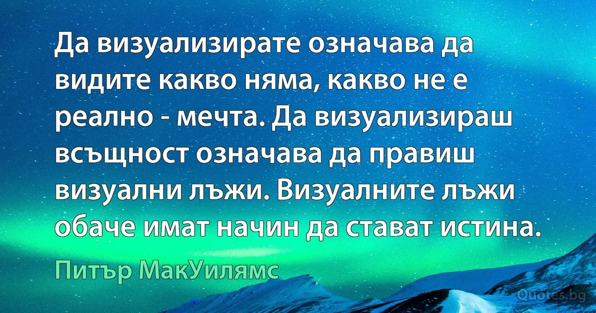 Да визуализирате означава да видите какво няма, какво не е реално - мечта. Да визуализираш всъщност означава да правиш визуални лъжи. Визуалните лъжи обаче имат начин да стават истина. (Питър МакУилямс)