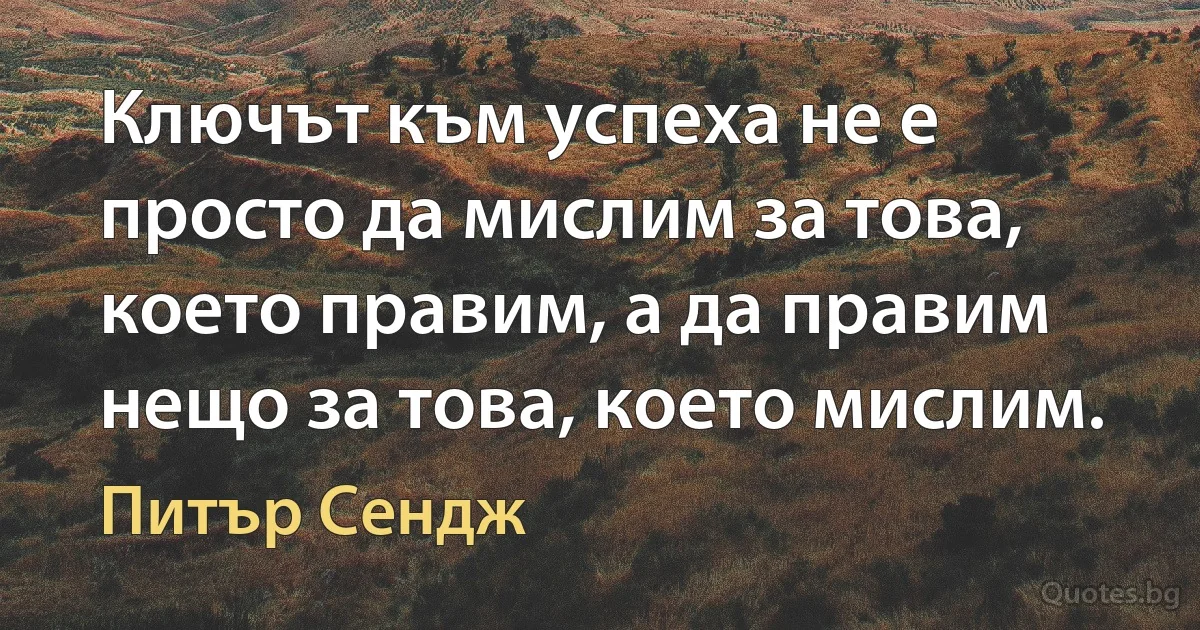 Ключът към успеха не е просто да мислим за това, което правим, а да правим нещо за това, което мислим. (Питър Сендж)