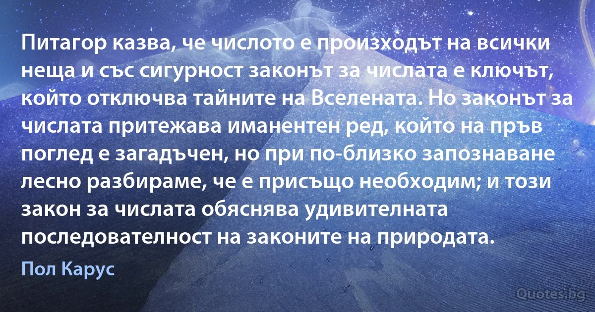 Питагор казва, че числото е произходът на всички неща и със сигурност законът за числата е ключът, който отключва тайните на Вселената. Но законът за числата притежава иманентен ред, който на пръв поглед е загадъчен, но при по-близко запознаване лесно разбираме, че е присъщо необходим; и този закон за числата обяснява удивителната последователност на законите на природата. (Пол Карус)