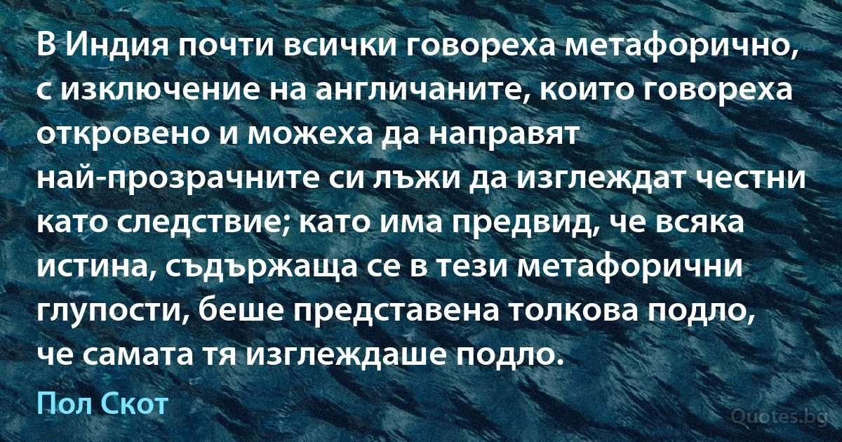 В Индия почти всички говореха метафорично, с изключение на англичаните, които говореха откровено и можеха да направят най-прозрачните си лъжи да изглеждат честни като следствие; като има предвид, че всяка истина, съдържаща се в тези метафорични глупости, беше представена толкова подло, че самата тя изглеждаше подло. (Пол Скот)