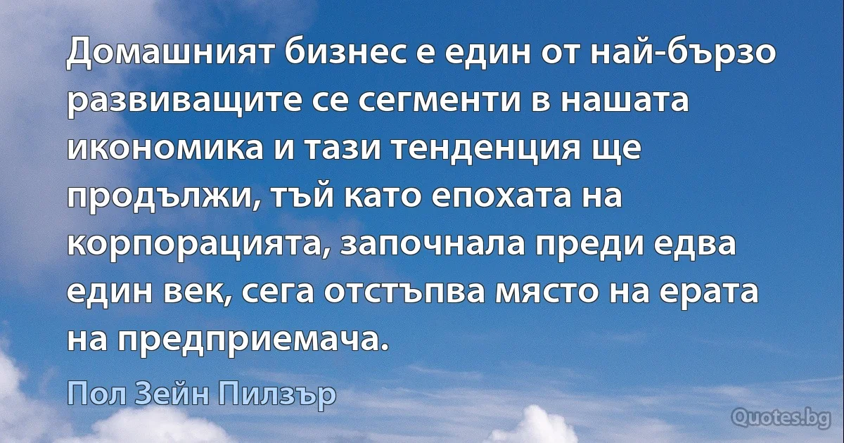 Домашният бизнес е един от най-бързо развиващите се сегменти в нашата икономика и тази тенденция ще продължи, тъй като епохата на корпорацията, започнала преди едва един век, сега отстъпва място на ерата на предприемача. (Пол Зейн Пилзър)