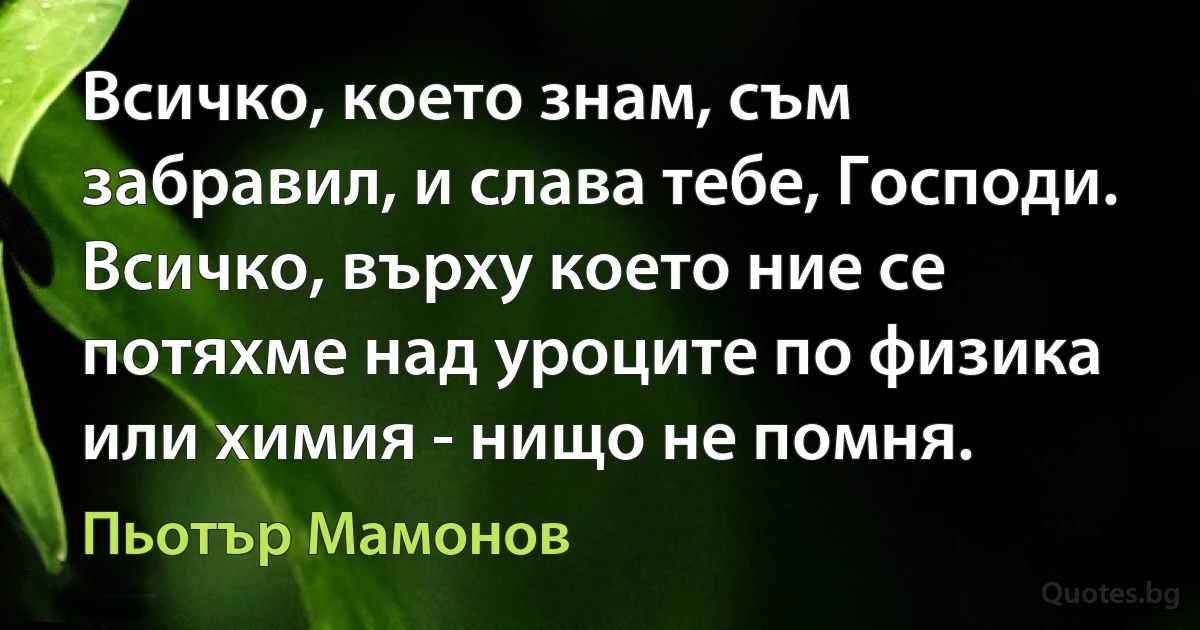 Всичко, което знам, съм забравил, и слава тебе, Господи. Всичко, върху което ние се потяхме над уроците по физика или химия - нищо не помня. (Пьотър Мамонов)