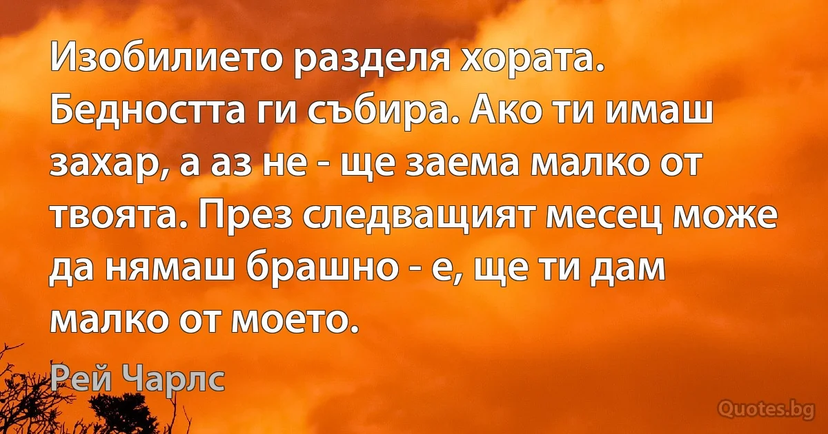 Изобилието разделя хората. Бедността ги събира. Ако ти имаш захар, а аз не - ще заема малко от твоята. През следващият месец може да нямаш брашно - е, ще ти дам малко от моето. (Рей Чарлс)