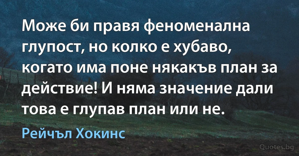 Може би правя феноменална глупост, но колко е хубаво, когато има поне някакъв план за действие! И няма значение дали това е глупав план или не. (Рейчъл Хокинс)