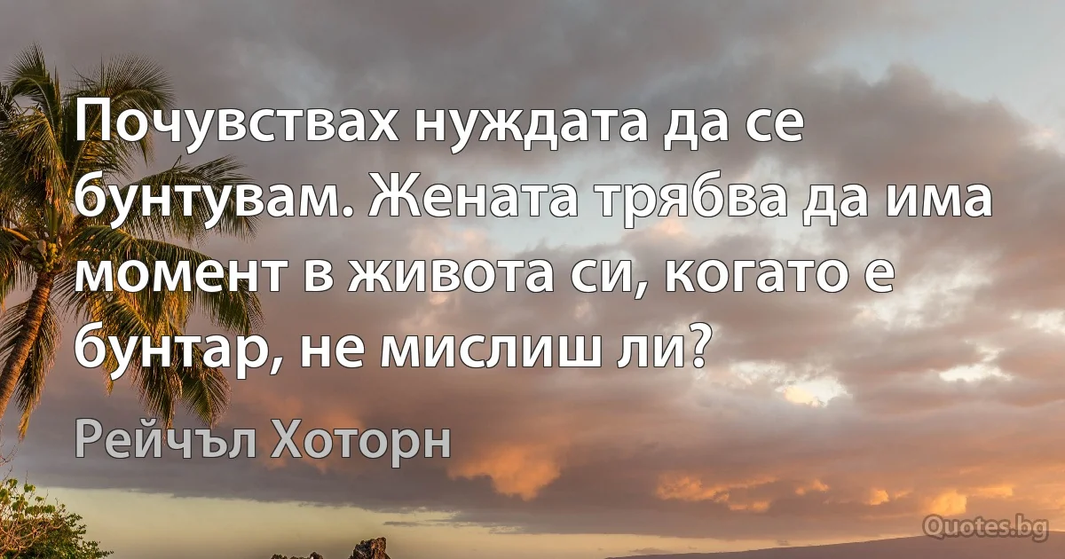 Почувствах нуждата да се бунтувам. Жената трябва да има момент в живота си, когато е бунтар, не мислиш ли? (Рейчъл Хоторн)