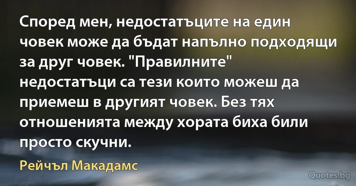 Според мен, недостатъците на един човек може да бъдат напълно подходящи за друг човек. "Правилните" недостатъци са тези които можеш да приемеш в другият човек. Без тях отношенията между хората биха били просто скучни. (Рейчъл Макадамс)