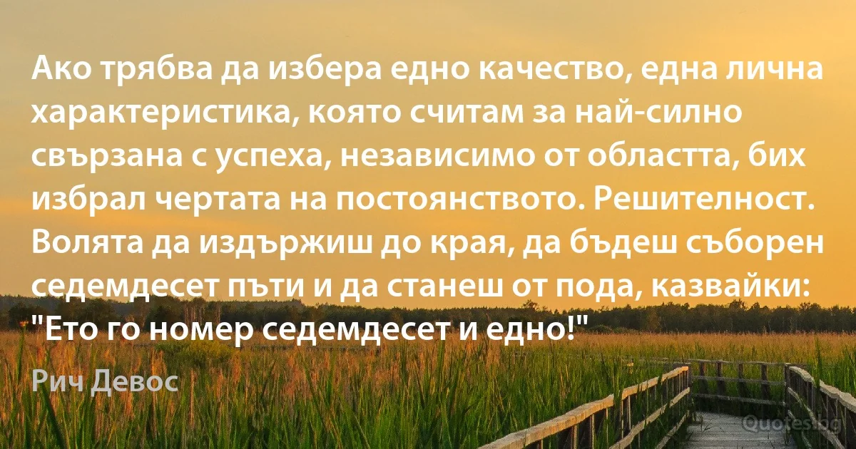 Ако трябва да избера едно качество, една лична характеристика, която считам за най-силно свързана с успеха, независимо от областта, бих избрал чертата на постоянството. Решителност. Волята да издържиш до края, да бъдеш съборен седемдесет пъти и да станеш от пода, казвайки: "Ето го номер седемдесет и едно!" (Рич Девос)