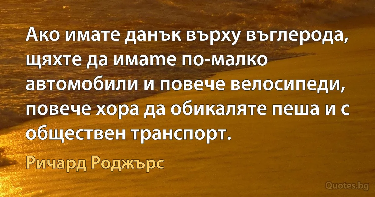 Ако имате данък върху въглеродa, щяхте да имаmе по-малко автомобили и повече велосипеди, повече хора да обикаляте пеша и с обществен транспорт. (Ричард Роджърс)