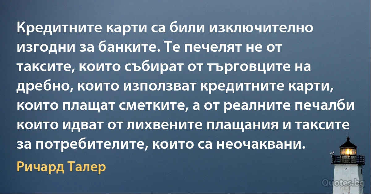 Кредитните карти са били изключително изгодни за банките. Те печелят не от таксите, които събират от търговците на дребно, които използват кредитните карти, които плащат сметките, а от реалните печалби които идват от лихвените плащания и таксите за потребителите, които са неочаквани. (Ричард Талер)