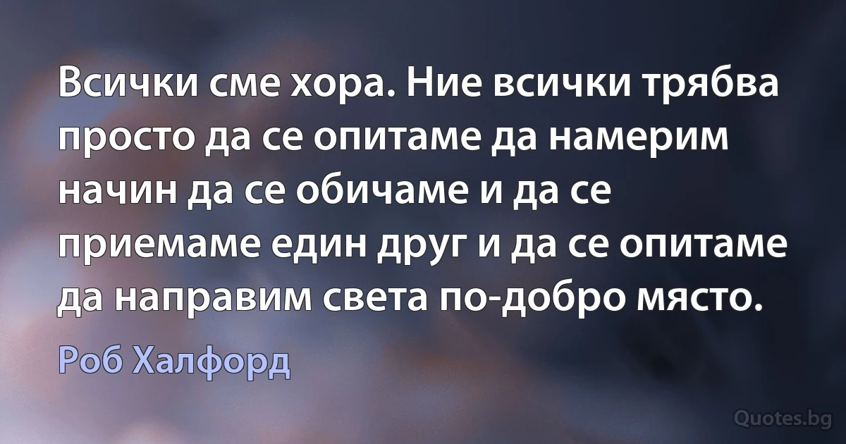 Всички сме хора. Ние всички трябва просто да се опитаме да намерим начин да се обичаме и да се приемаме един друг и да се опитаме да направим света по-добро място. (Роб Халфорд)