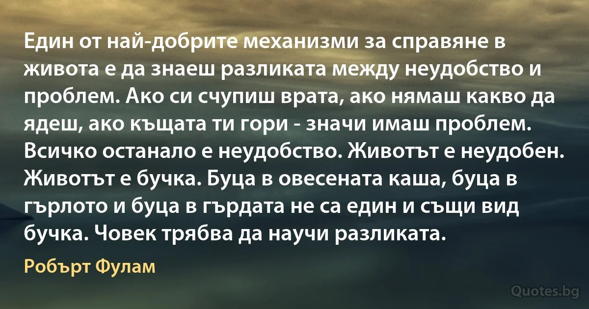 Един от най-добрите механизми за справяне в живота е да знаеш разликата между неудобство и проблем. Ако си счупиш врата, ако нямаш какво да ядеш, ако къщата ти гори - значи имаш проблем. Всичко останало е неудобство. Животът е неудобен. Животът е бучка. Буца в овесената каша, буца в гърлото и буца в гърдата не са един и същи вид бучка. Човек трябва да научи разликата. (Робърт Фулам)