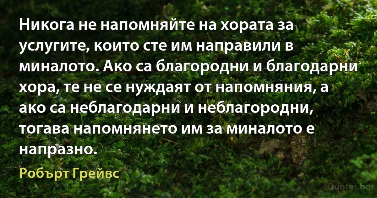 Никога не напомняйте на хората за услугите, които сте им направили в миналото. Ако са благородни и благодарни хора, те не се нуждаят от напомняния, а ако са неблагодарни и неблагородни, тогава напомнянето им за миналото е напразно. (Робърт Грейвс)