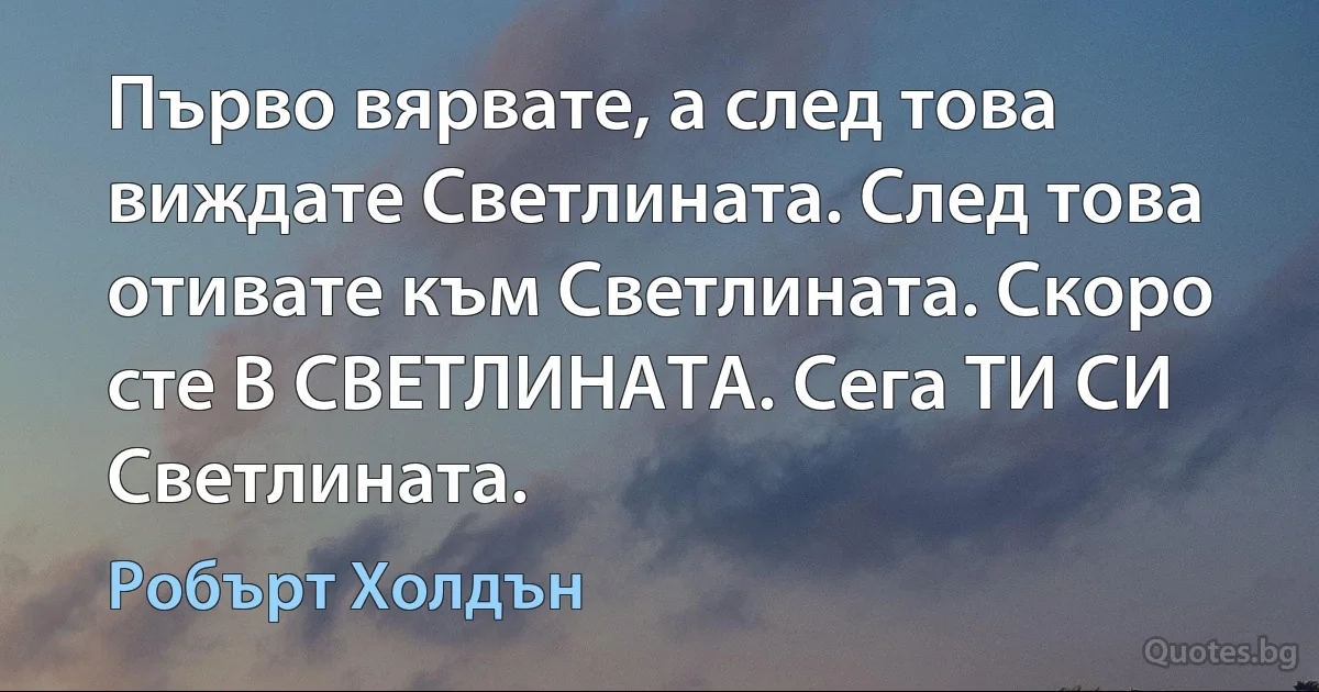 Първо вярвате, а след това виждате Светлината. След това отивате към Светлината. Скоро сте В СВЕТЛИНАТА. Сега ТИ СИ Светлината. (Робърт Холдън)