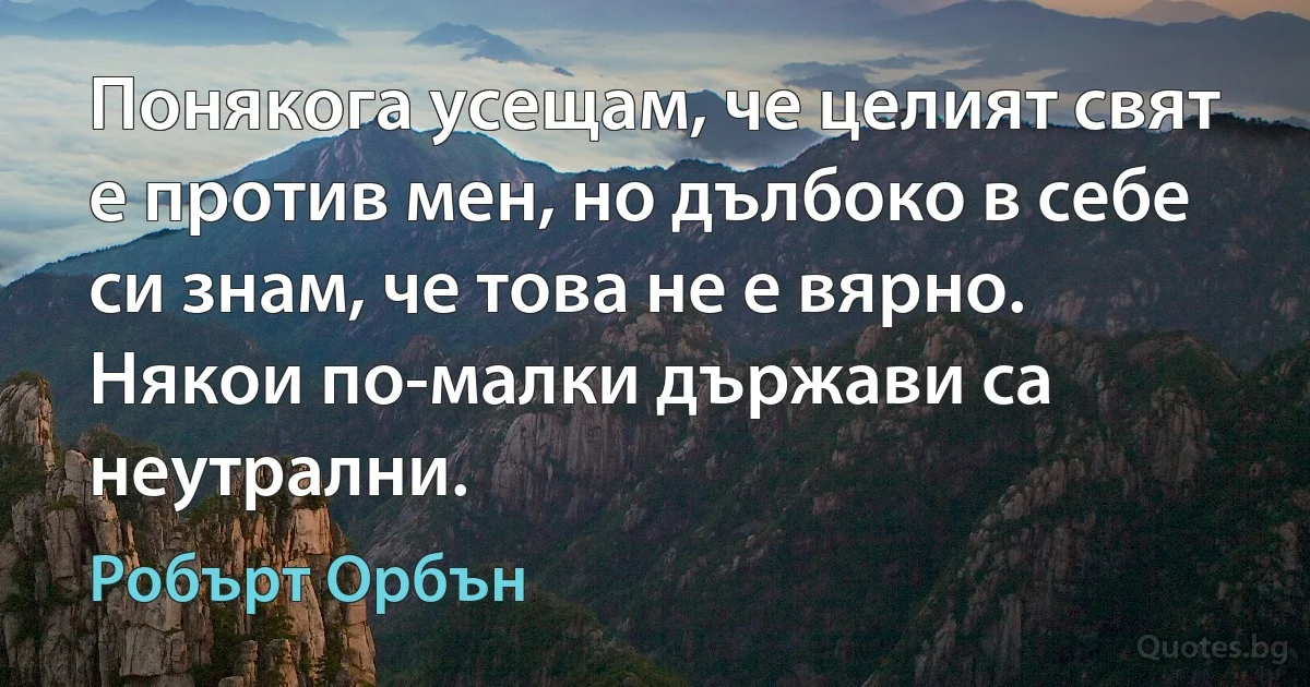 Понякога усещам, че целият свят е против мен, но дълбоко в себе си знам, че това не е вярно. Някои по-малки държави са неутрални. (Робърт Орбън)