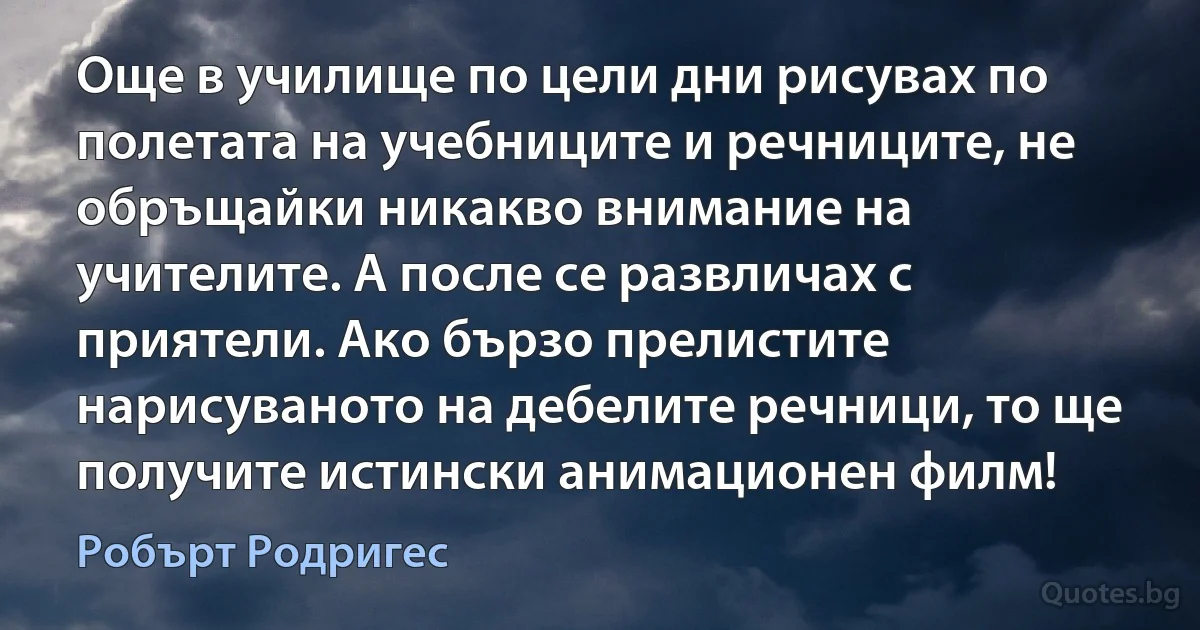 Още в училище по цели дни рисувах по полетата на учебниците и речниците, не обръщайки никакво внимание на учителите. А после се развличах с приятели. Ако бързо прелистите нарисуваното на дебелите речници, то ще получите истински анимационен филм! (Робърт Родригес)