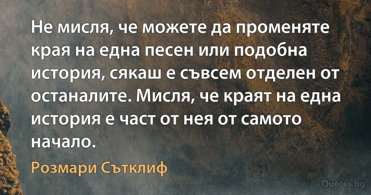 Не мисля, че можете да променяте края на една песен или подобна история, сякаш е съвсем отделен от останалите. Мисля, че краят на една история е част от нея от самото начало. (Розмари Сътклиф)