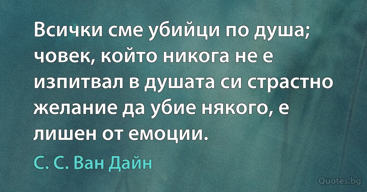 Всички сме убийци по душа; човек, който никога не е изпитвал в душата си страстно желание да убие някого, е лишен от емоции. (С. С. Ван Дайн)