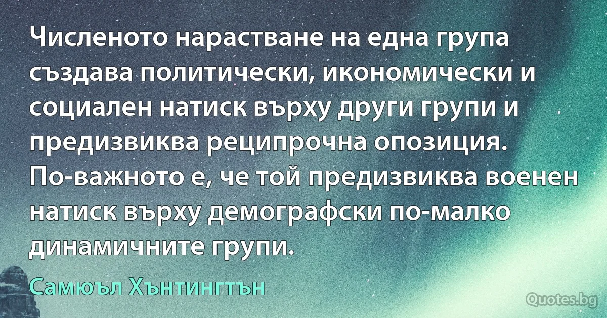 Численото нарастване на една група създава политически, икономически и социален натиск върху други групи и предизвиква реципрочна опозиция. По-важното е, че той предизвиква военен натиск върху демографски по-малко динамичните групи. (Самюъл Хънтингтън)