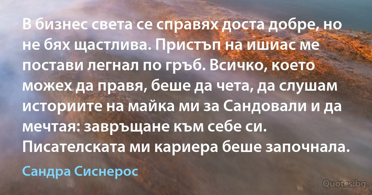 В бизнес света се справях доста добре, но не бях щастлива. Пристъп на ишиас ме постави легнал по гръб. Всичко, което можех да правя, беше да чета, да слушам историите на майка ми за Сандовали и да мечтая: завръщане към себе си. Писателската ми кариера беше започнала. (Сандра Сиснерос)