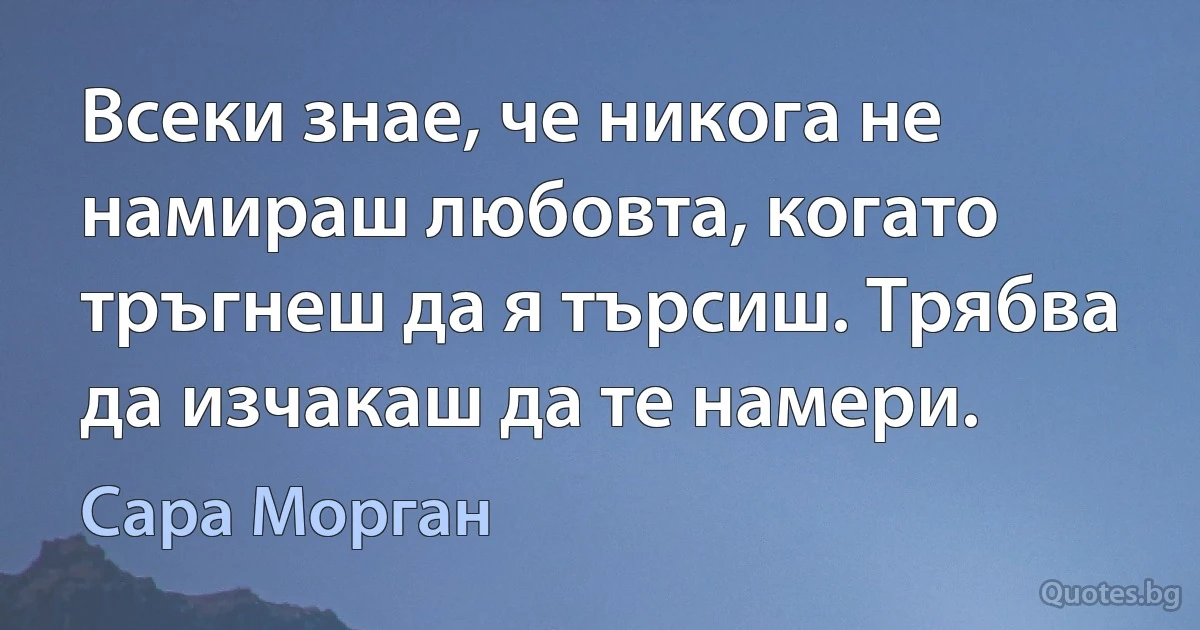 Всеки знае, че никога не намираш любовта, когато тръгнеш да я търсиш. Трябва да изчакаш да те намери. (Сара Морган)