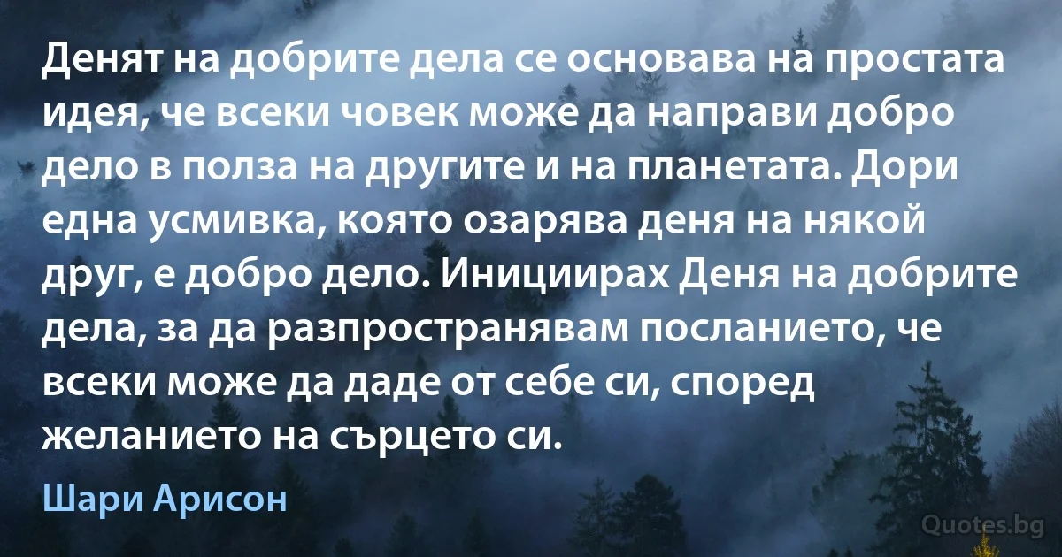 Денят на добрите дела се основава на простата идея, че всеки човек може да направи добро дело в полза на другите и на планетата. Дори една усмивка, която озарява деня на някой друг, е добро дело. Инициирах Деня на добрите дела, за да разпространявам посланието, че всеки може да даде от себе си, според желанието на сърцето си. (Шари Арисон)