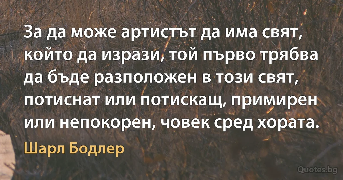 За да може артистът да има свят, който да изрази, той първо трябва да бъде разположен в този свят, потиснат или потискащ, примирен или непокорен, човек сред хората. (Шарл Бодлер)