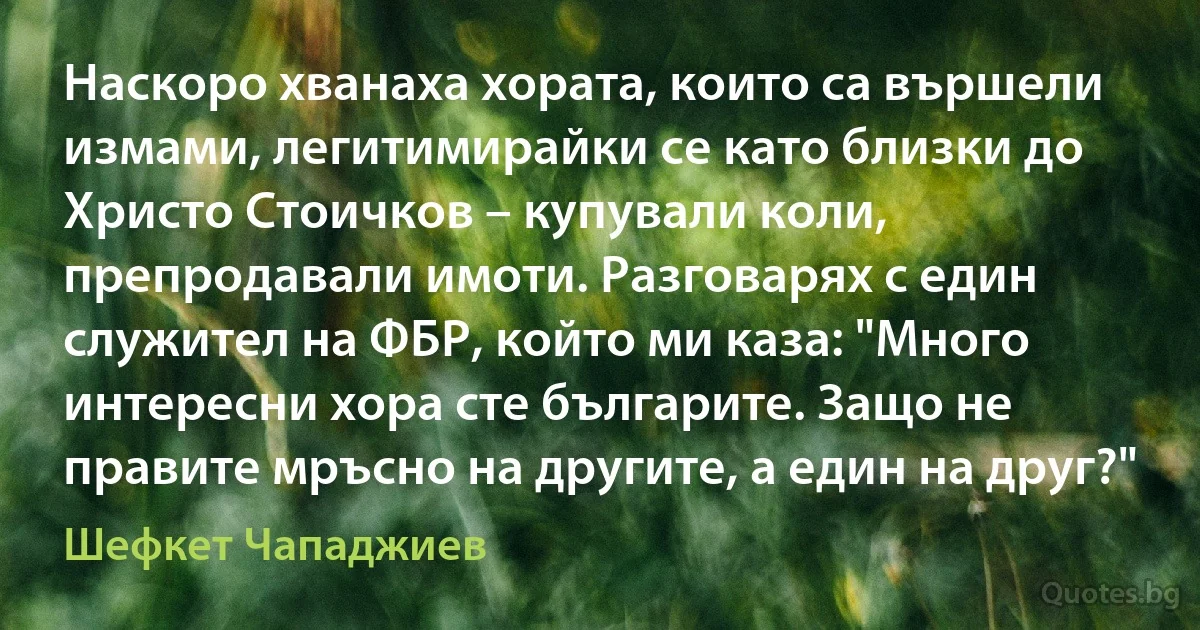 Наскоро хванаха хората, които са вършели измами, легитимирайки се като близки до Христо Стоичков – купували коли, препродавали имоти. Разговарях с един служител на ФБР, който ми каза: "Много интересни хора сте българите. Защо не правите мръсно на другите, а един на друг?" (Шефкет Чападжиев)