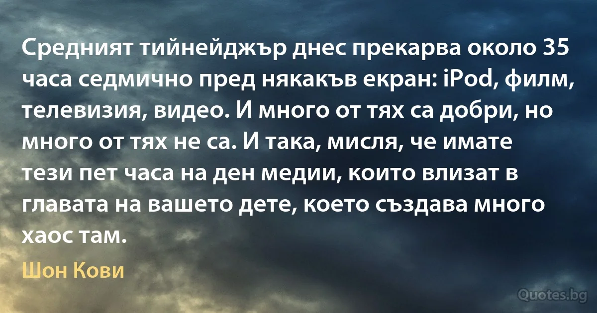 Средният тийнейджър днес прекарва около 35 часа седмично пред някакъв екран: iPod, филм, телевизия, видео. И много от тях са добри, но много от тях не са. И така, мисля, че имате тези пет часа на ден медии, които влизат в главата на вашето дете, което създава много хаос там. (Шон Кови)