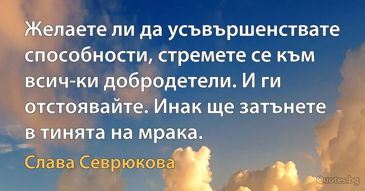 Желаете ли да усъвършенствате способности, стремете се към всич­ки добродетели. И ги отстоявайте. Инак ще затънете в тинята на мрака. (Слава Севрюкова)