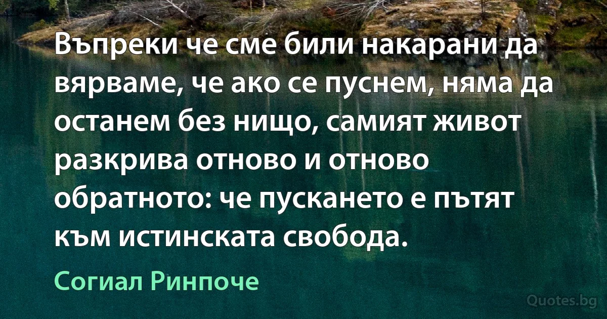 Въпреки че сме били накарани да вярваме, че ако се пуснем, няма да останем без нищо, самият живот разкрива отново и отново обратното: че пускането е пътят към истинската свобода. (Согиал Ринпоче)