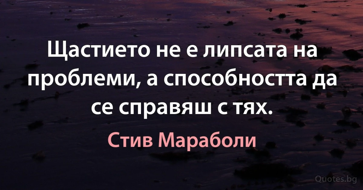 Щастието не е липсата на проблеми, а способността да се справяш с тях. (Стив Мараболи)