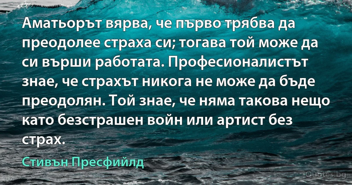 Аматьорът вярва, че първо трябва да преодолее страха си; тогава той може да си върши работата. Професионалистът знае, че страхът никога не може да бъде преодолян. Той знае, че няма такова нещо като безстрашен войн или артист без страх. (Стивън Пресфийлд)