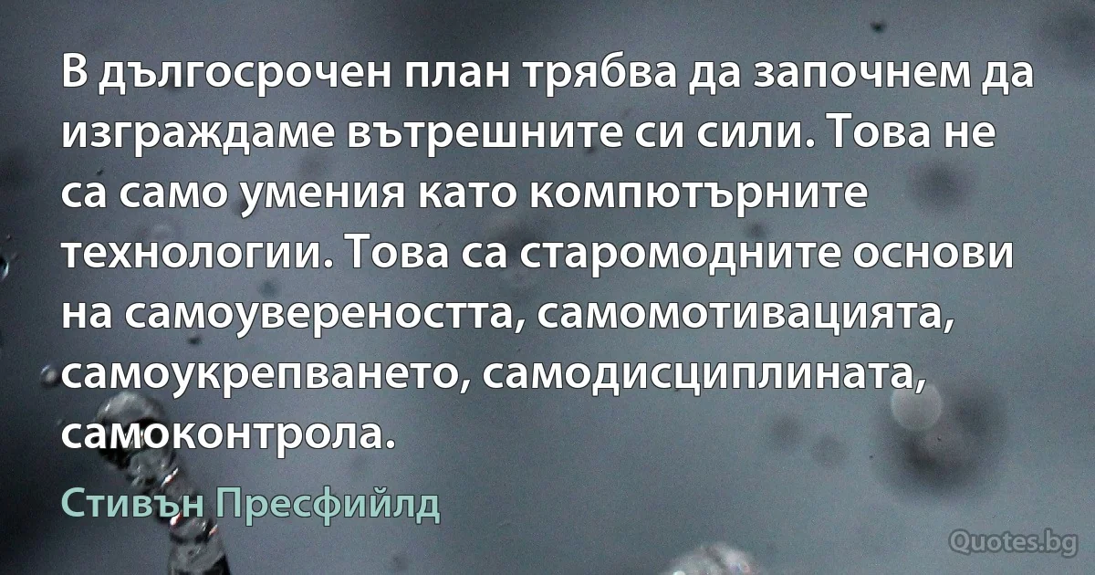 В дългосрочен план трябва да започнем да изграждаме вътрешните си сили. Това не са само умения като компютърните технологии. Това са старомодните основи на самоувереността, самомотивацията, самоукрепването, самодисциплината, самоконтрола. (Стивън Пресфийлд)