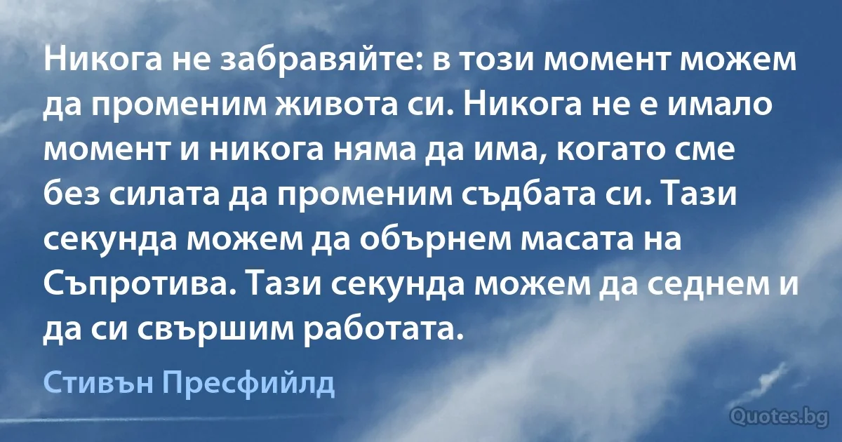 Никога не забравяйте: в този момент можем да променим живота си. Никога не е имало момент и никога няма да има, когато сме без силата да променим съдбата си. Тази секунда можем да обърнем масата на Съпротива. Тази секунда можем да седнем и да си свършим работата. (Стивън Пресфийлд)