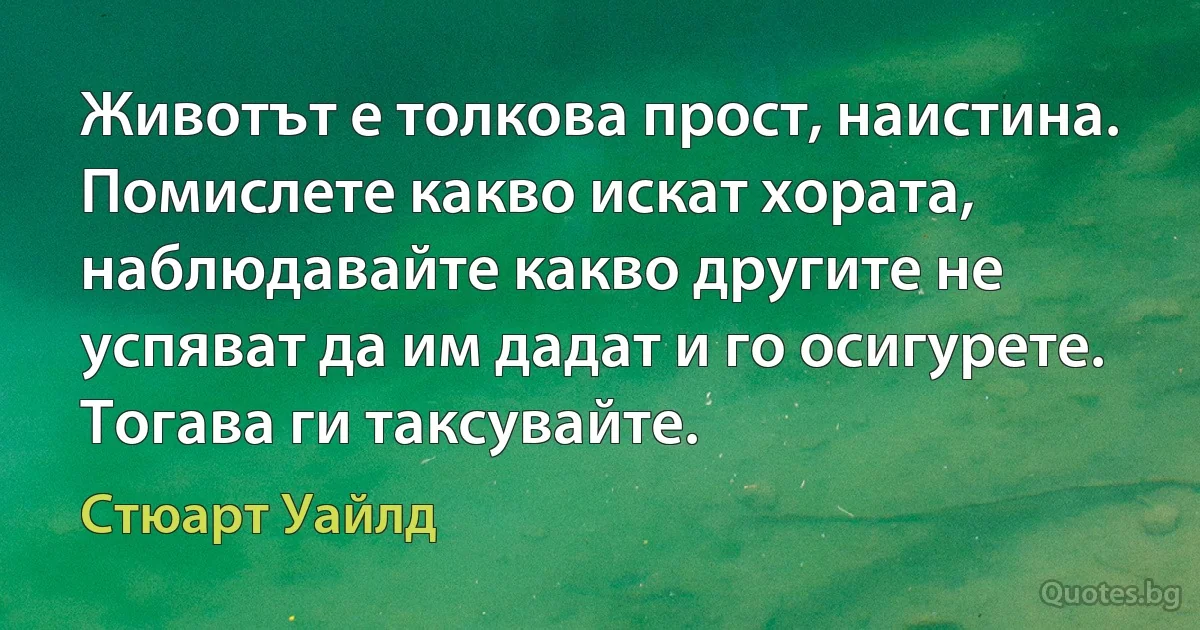 Животът е толкова прост, наистина. Помислете какво искат хората, наблюдавайте какво другите не успяват да им дадат и го осигурете. Тогава ги таксувайте. (Стюарт Уайлд)