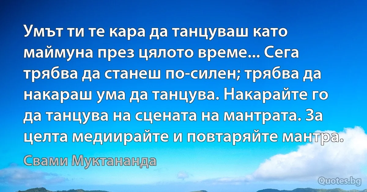 Умът ти те кара да танцуваш като маймуна през цялото време... Сега трябва да станеш по-силен; трябва да накараш ума да танцува. Накарайте го да танцува на сцената на мантрата. За целта медиирайте и повтаряйте мантра. (Свами Муктананда)