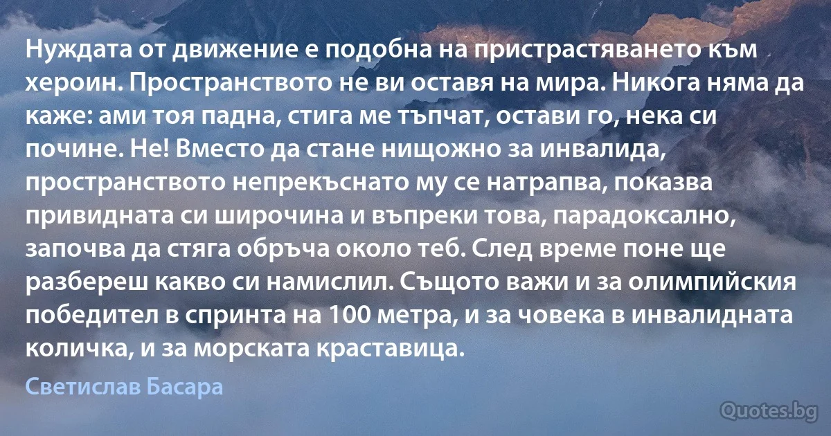 Нуждата от движение е подобна на пристрастяването към хероин. Пространството не ви оставя на мира. Никога няма да каже: ами тоя падна, стига ме тъпчат, остави го, нека си почине. Не! Вместо да стане нищожно за инвалида, пространството непрекъснато му се натрапва, показва привидната си широчина и въпреки това, парадоксално, започва да стяга обръча около теб. След време поне ще разбереш какво си намислил. Същото важи и за олимпийския победител в спринта на 100 метра, и за човека в инвалидната количка, и за морската краставица. (Светислав Басара)