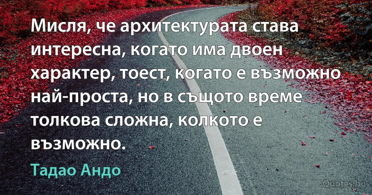 Мисля, че архитектурата става интересна, когато има двоен характер, тоест, когато е възможно най-проста, но в същото време толкова сложна, колкото е възможно. (Тадао Андо)