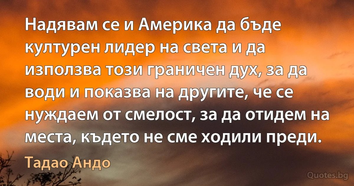 Надявам се и Америка да бъде културен лидер на света и да използва този граничен дух, за да води и показва на другите, че се нуждаем от смелост, за да отидем на места, където не сме ходили преди. (Тадао Андо)