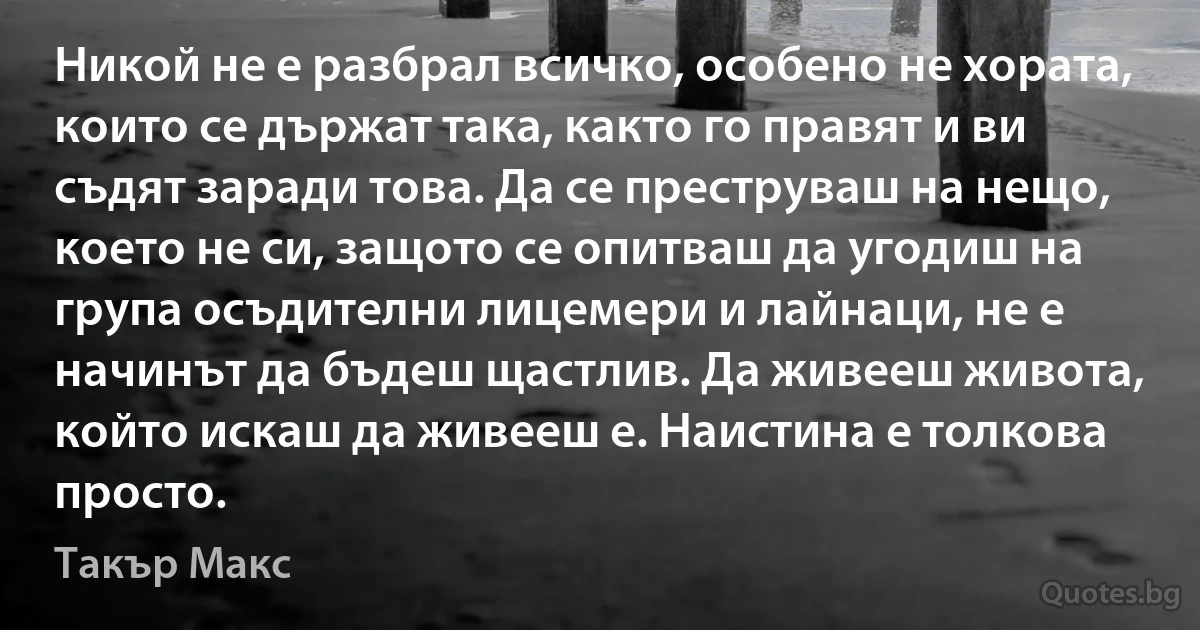 Никой не е разбрал всичко, особено не хората, които се държат така, както го правят и ви съдят заради това. Да се преструваш на нещо, което не си, защото се опитваш да угодиш на група осъдителни лицемери и лайнаци, не е начинът да бъдеш щастлив. Да живееш живота, който искаш да живееш е. Наистина е толкова просто. (Такър Макс)