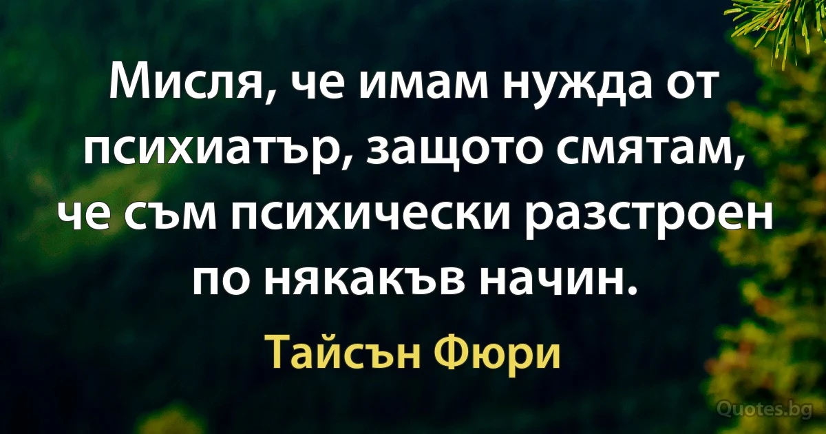 Мисля, че имам нужда от психиатър, защото смятам, че съм психически разстроен по някакъв начин. (Тайсън Фюри)