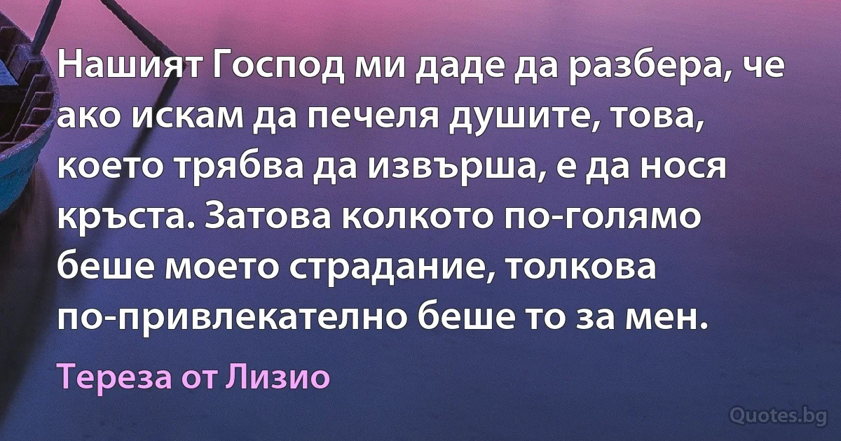 Нашият Господ ми даде да разбера, че ако искам да печеля душите, това, което трябва да извърша, е да нося кръста. Затова колкото по-голямо беше моето страдание, толкова по-привлекателно беше то за мен. (Тереза от Лизио)