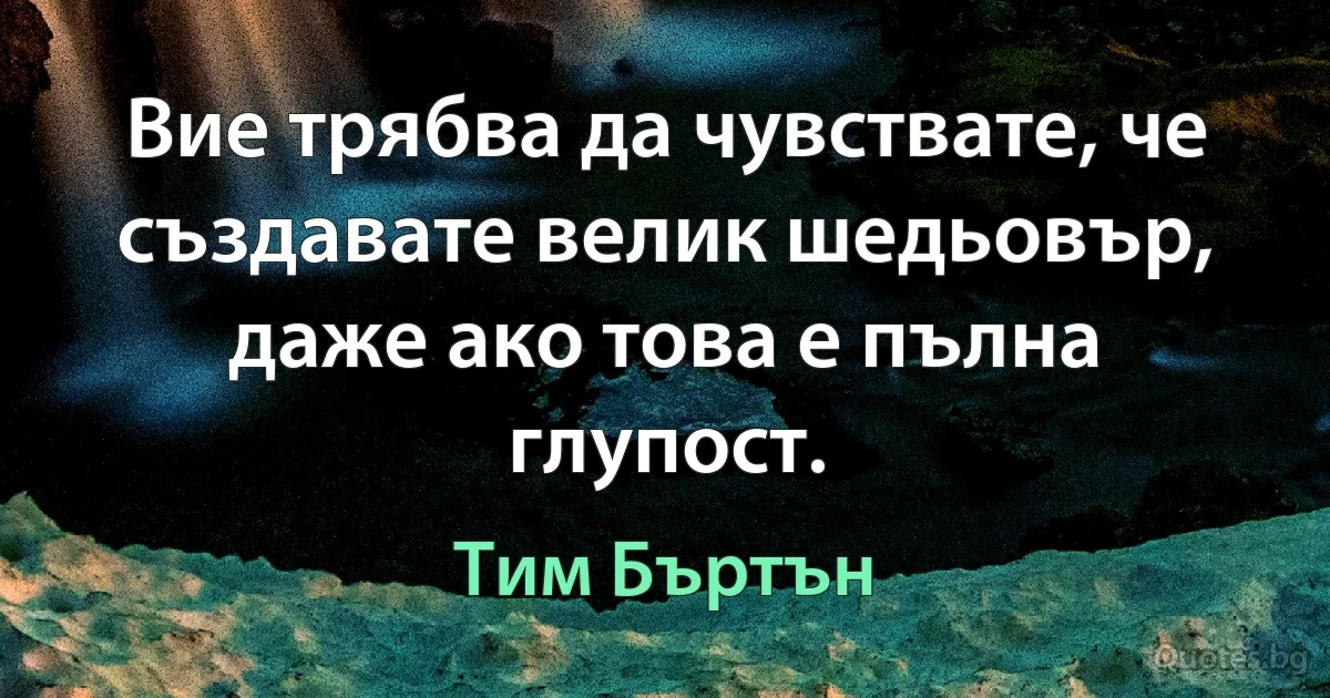 Вие трябва да чувствате, че създавате велик шедьовър, даже ако това е пълна глупост. (Тим Бъртън)