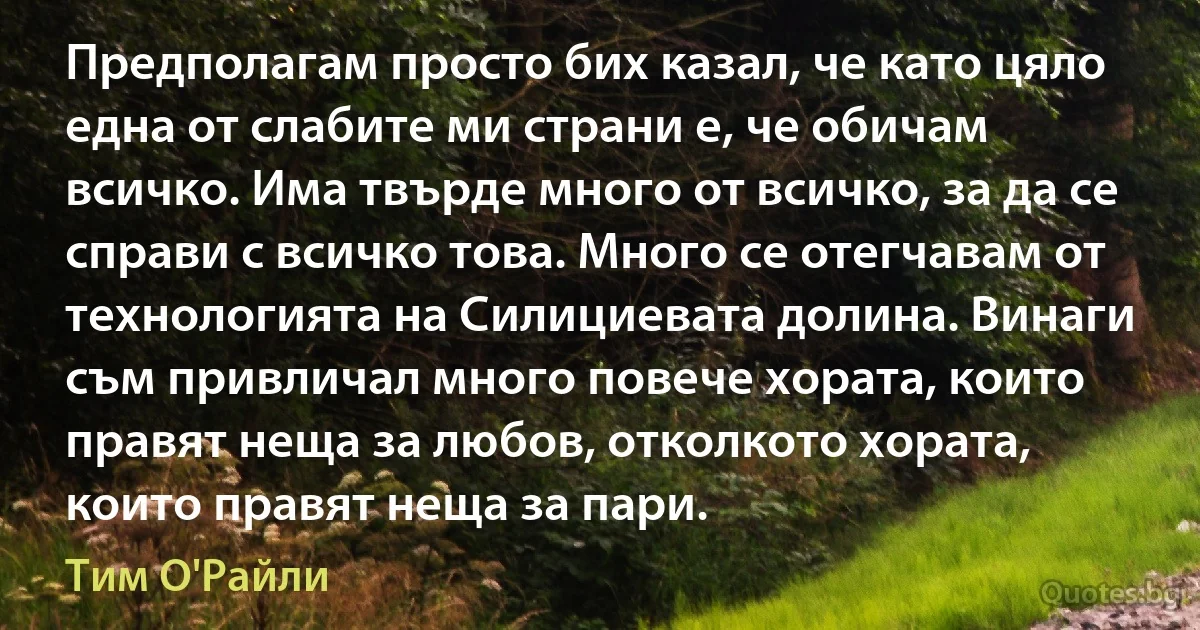 Предполагам просто бих казал, че като цяло една от слабите ми страни е, че обичам всичко. Има твърде много от всичко, за да се справи с всичко това. Много се отегчавам от технологията на Силициевата долина. Винаги съм привличал много повече хората, които правят неща за любов, отколкото хората, които правят неща за пари. (Тим О'Райли)