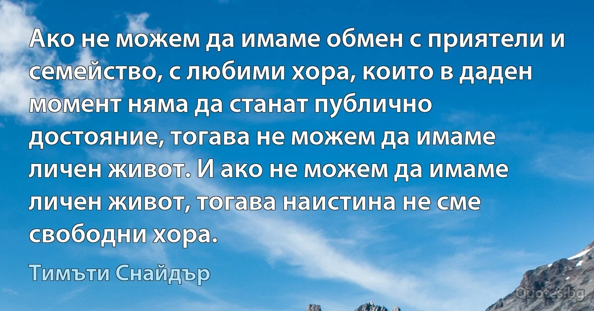 Ако не можем да имаме обмен с приятели и семейство, с любими хора, които в даден момент няма да станат публично достояние, тогава не можем да имаме личен живот. И ако не можем да имаме личен живот, тогава наистина не сме свободни хора. (Тимъти Снайдър)