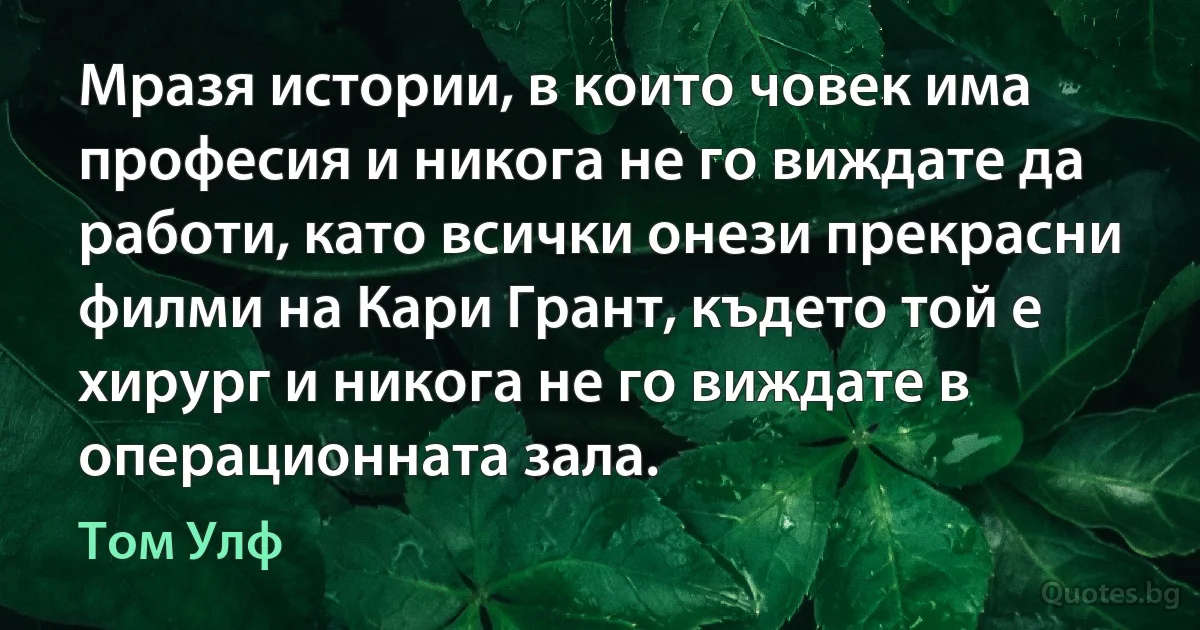 Мразя истории, в които човек има професия и никога не го виждате да работи, като всички онези прекрасни филми на Кари Грант, където той е хирург и никога не го виждате в операционната зала. (Том Улф)